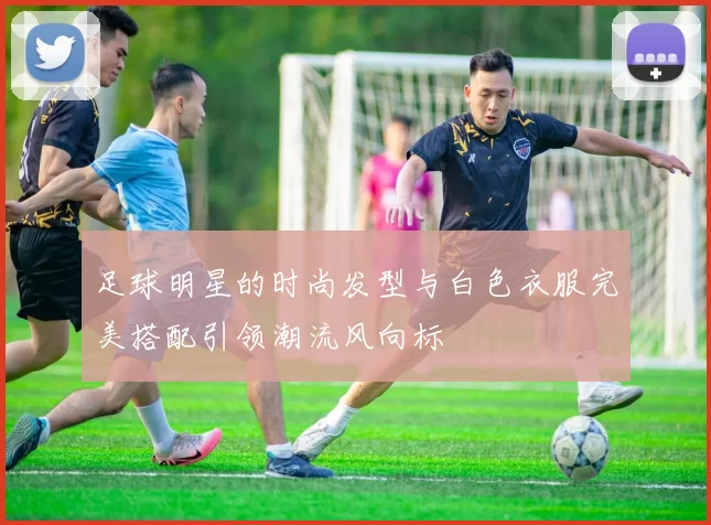 足球明星的时尚发型与白色衣服完美搭配引领潮流风向标