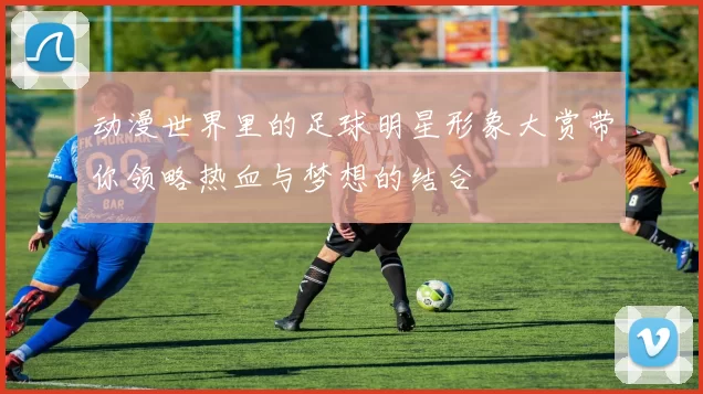 动漫世界里的足球明星形象大赏带你领略热血与梦想的结合