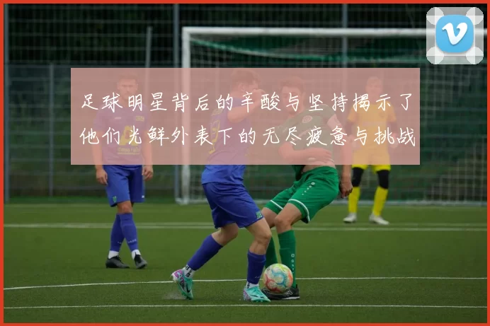 足球明星背后的辛酸与坚持揭示了他们光鲜外表下的无尽疲惫与挑战