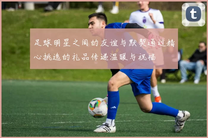足球明星之间的友谊与默契通过精心挑选的礼品传递温暖与祝福