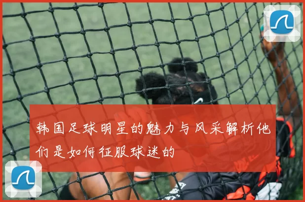 韩国足球明星的魅力与风采解析他们是如何征服球迷的