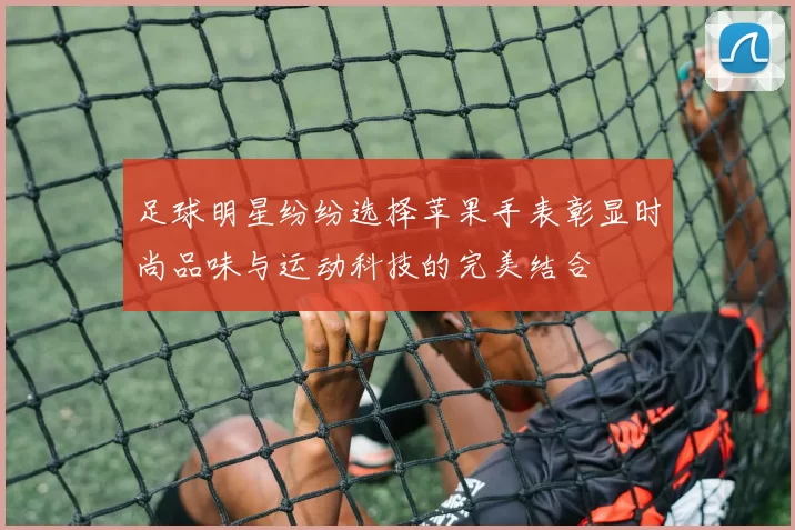 足球明星纷纷选择苹果手表彰显时尚品味与运动科技的完美结合