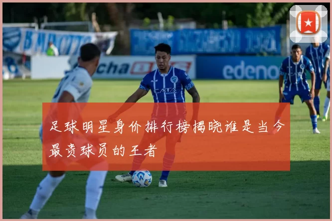 足球明星身价排行榜揭晓谁是当今最贵球员的王者