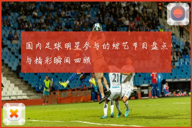 国内足球明星参与的综艺节目盘点与精彩瞬间回顾