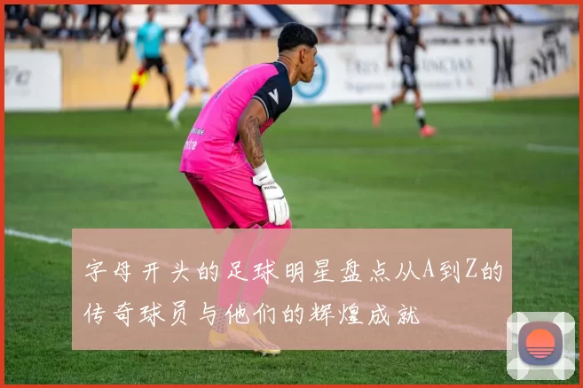 字母开头的足球明星盘点从A到Z的传奇球员与他们的辉煌成就