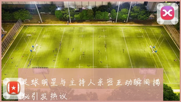 足球明星与主持人亲密互动瞬间揭秘引发热议