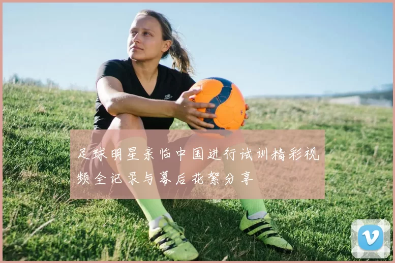 足球明星亲临中国进行试训精彩视频全记录与幕后花絮分享