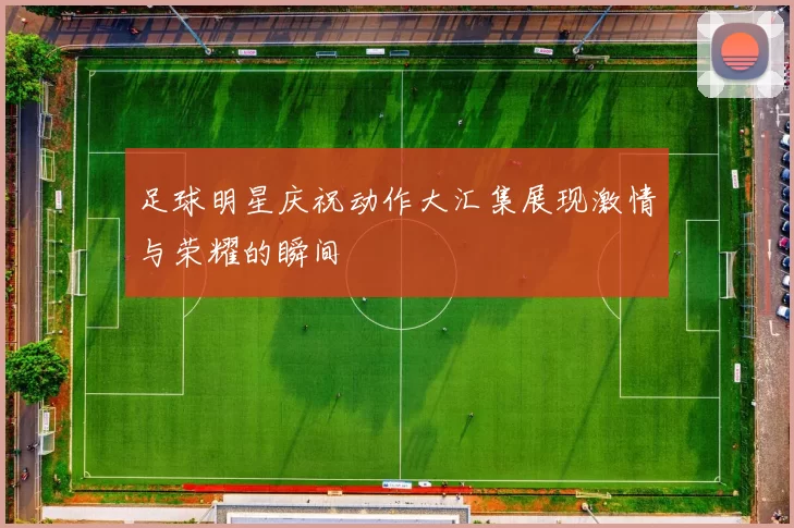 足球明星庆祝动作大汇集展现激情与荣耀的瞬间