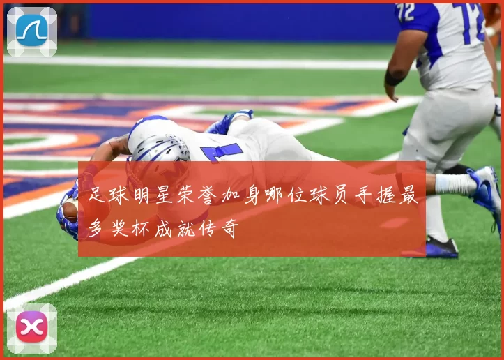 足球明星荣誉加身哪位球员手握最多奖杯成就传奇