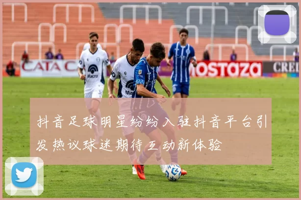 抖音足球明星纷纷入驻抖音平台引发热议球迷期待互动新体验