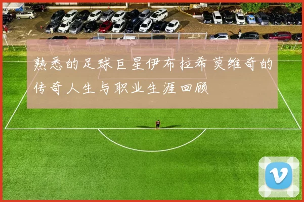 熟悉的足球巨星伊布拉希莫维奇的传奇人生与职业生涯回顾