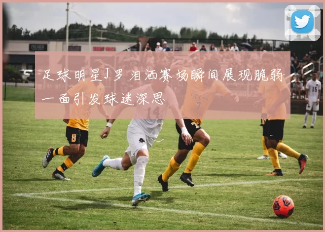 足球明星J罗泪洒赛场瞬间展现脆弱一面引发球迷深思
