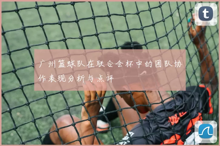 广州篮球队在联合会杯中的团队协作表现分析与点评
