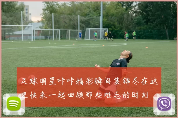 足球明星咔咔精彩瞬间集锦尽在这里快来一起回顾那些难忘的时刻
