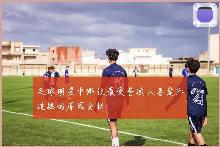足球明星中哪位最受普通人喜爱和追捧的原因分析
