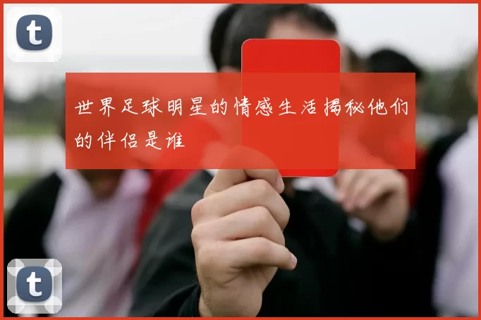 世界足球明星的情感生活揭秘他们的伴侣是谁