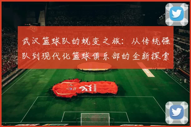 武汉篮球队的蜕变之旅：从传统强队到现代化篮球俱乐部的全新探索