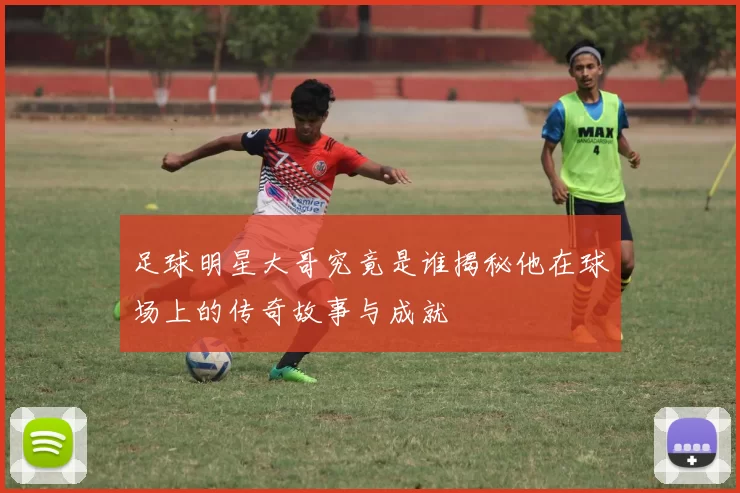 足球明星大哥究竟是谁揭秘他在球场上的传奇故事与成就