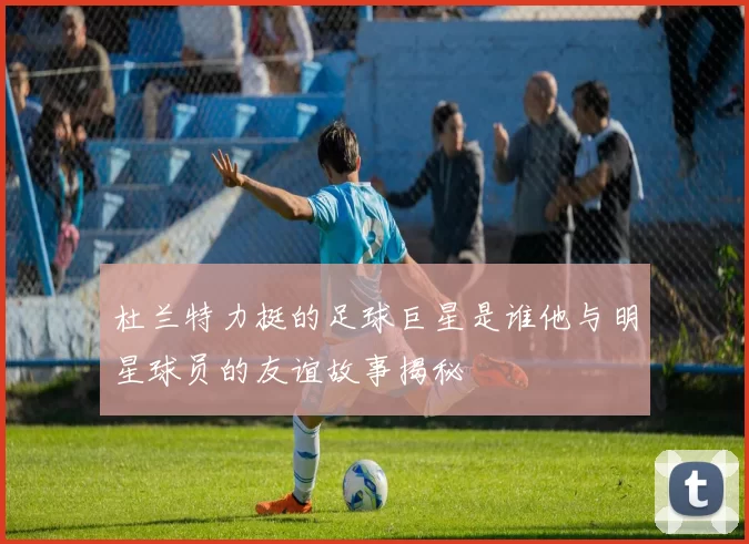 杜兰特力挺的足球巨星是谁他与明星球员的友谊故事揭秘