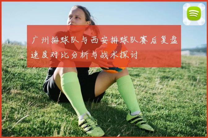 广州排球队与西安排球队赛后复盘速度对比分析与战术探讨