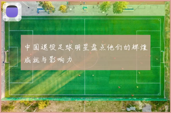 中国退役足球明星盘点他们的辉煌成就与影响力