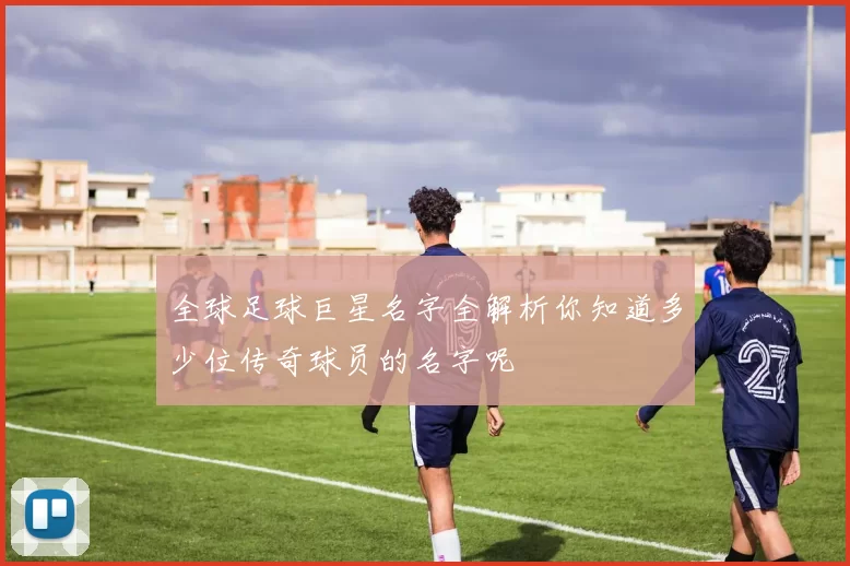 全球足球巨星名字全解析你知道多少位传奇球员的名字呢