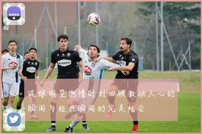 足球明星燃情时刻回顾激动人心的瞬间与经典瞬间的完美结合