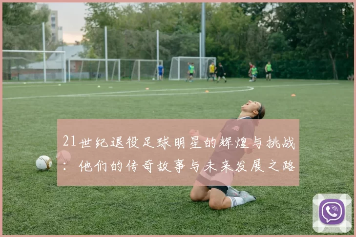 21世纪退役足球明星的辉煌与挑战：他们的传奇故事与未来发展之路