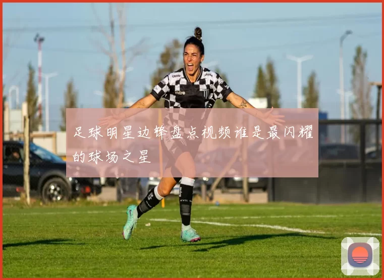 足球明星边锋盘点视频谁是最闪耀的球场之星