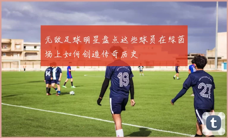 无敌足球明星盘点这些球员在绿茵场上如何创造传奇历史