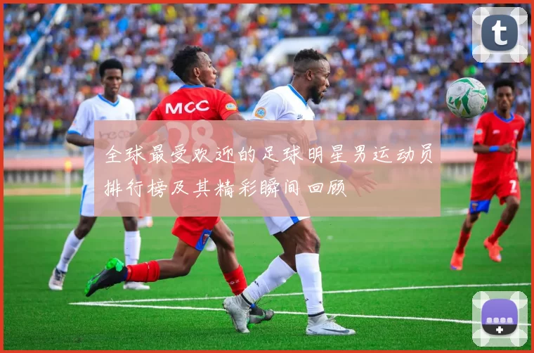 全球最受欢迎的足球明星男运动员排行榜及其精彩瞬间回顾
