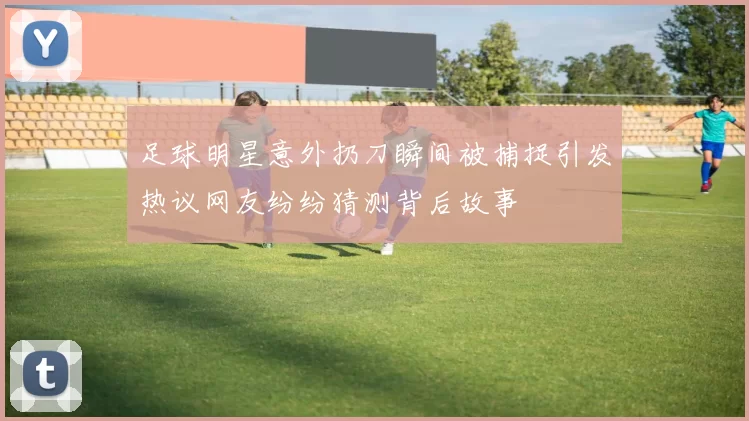 足球明星意外扔刀瞬间被捕捉引发热议网友纷纷猜测背后故事