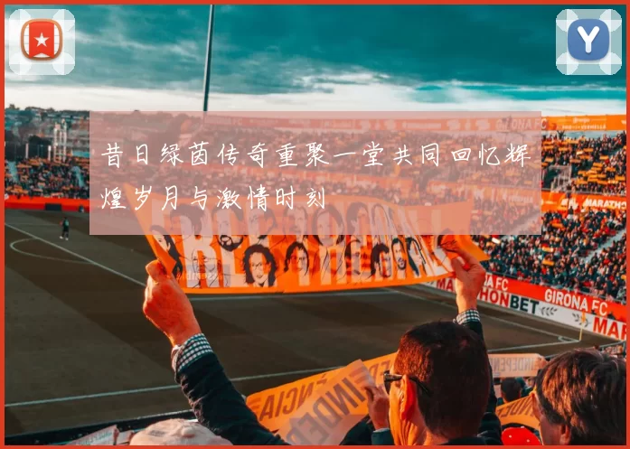 昔日绿茵传奇重聚一堂共同回忆辉煌岁月与激情时刻