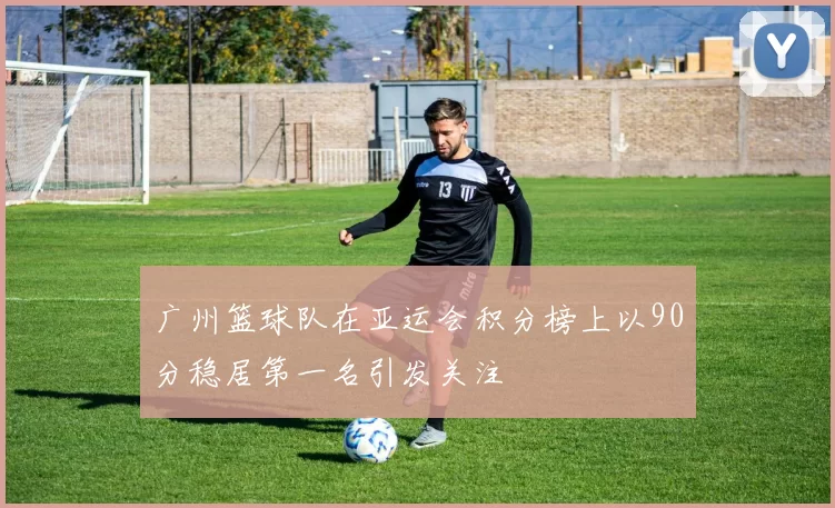 广州篮球队在亚运会积分榜上以90分稳居第一名引发关注