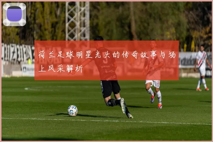 荷兰足球明星光头的传奇故事与场上风采解析