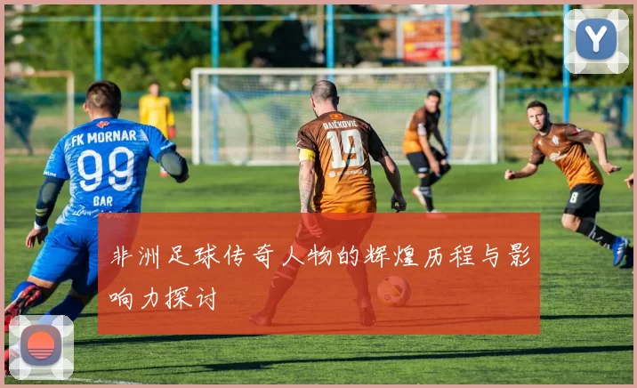 非洲足球传奇人物的辉煌历程与影响力探讨