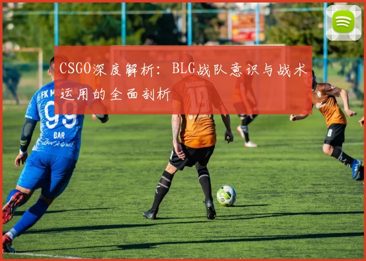 CSGO深度解析：BLG战队意识与战术运用的全面剖析