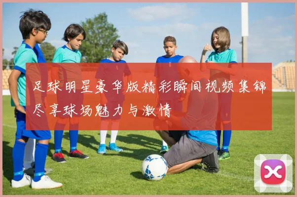 足球明星豪华版精彩瞬间视频集锦尽享球场魅力与激情