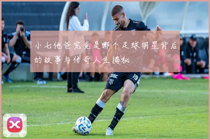 小七他爸究竟是哪个足球明星背后的故事与传奇人生揭秘