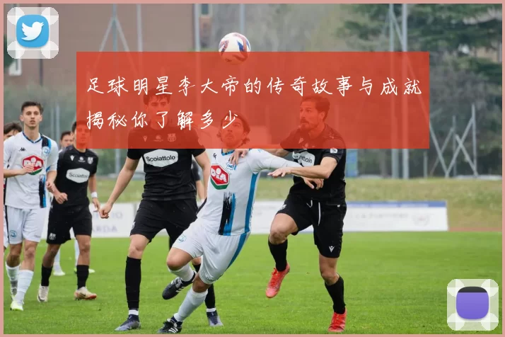足球明星李大帝的传奇故事与成就揭秘你了解多少