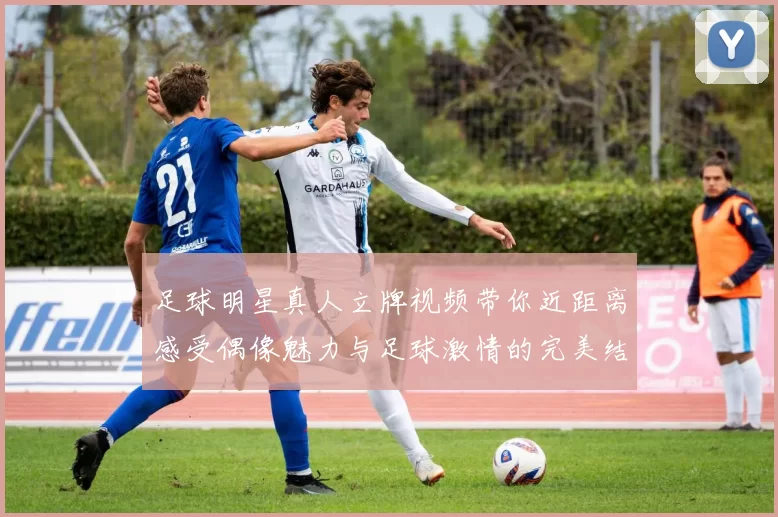 足球明星真人立牌视频带你近距离感受偶像魅力与足球激情的完美结合