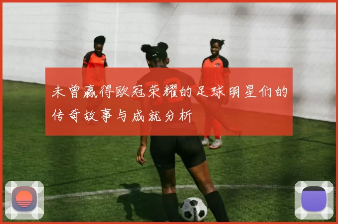 未曾赢得欧冠荣耀的足球明星们的传奇故事与成就分析