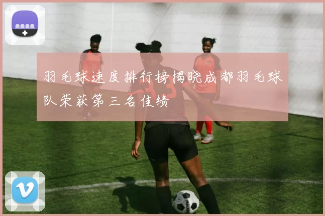 羽毛球速度排行榜揭晓成都羽毛球队荣获第三名佳绩