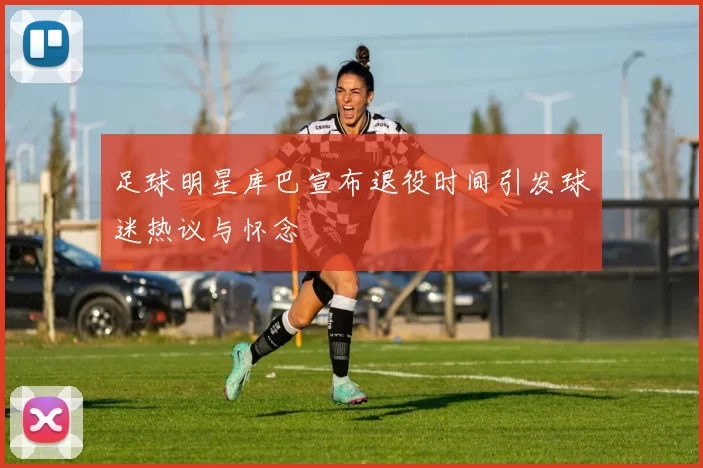 足球明星库巴宣布退役时间引发球迷热议与怀念