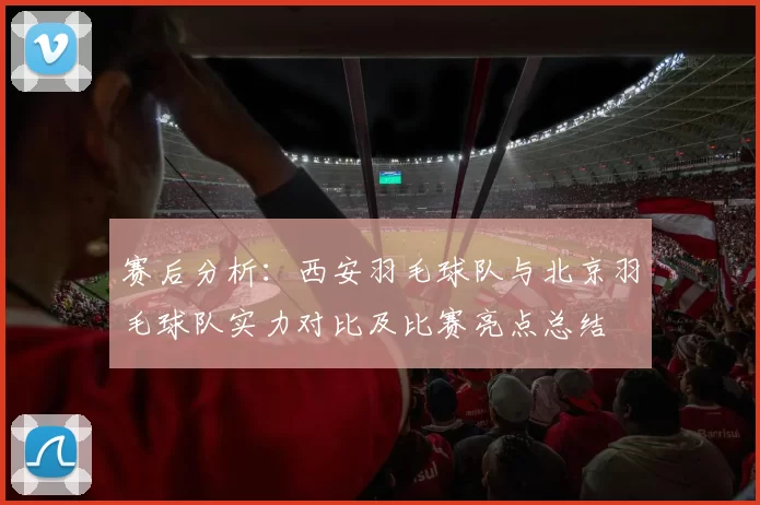 赛后分析：西安羽毛球队与北京羽毛球队实力对比及比赛亮点总结