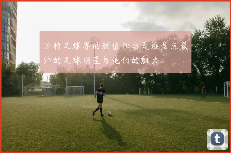 沙特足球界的颜值担当是谁盘点最帅的足球明星与他们的魅力