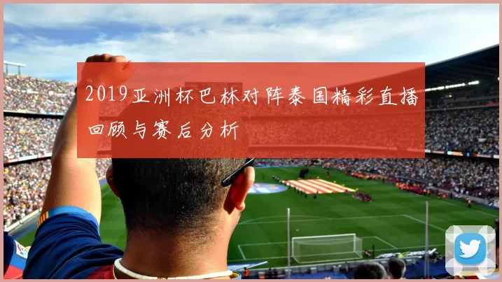 2019亚洲杯巴林对阵泰国精彩直播回顾与赛后分析