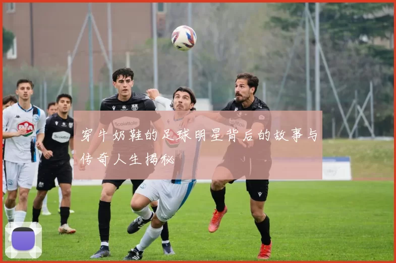 穿牛奶鞋的足球明星背后的故事与传奇人生揭秘