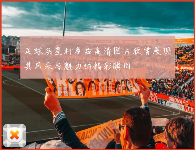 足球明星科鲁兹高清图片欣赏展现其风采与魅力的精彩瞬间