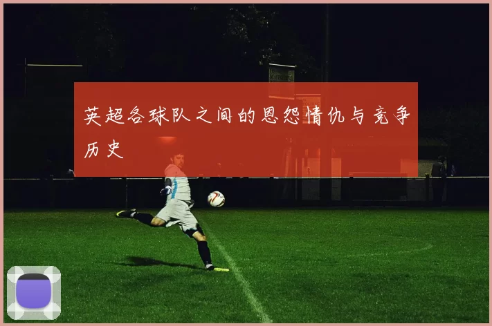 英超各球队之间的恩怨情仇与竞争历史